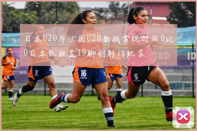 日本U20与法国U20激战常规时间0比0日本队狂轰19脚创射门纪录