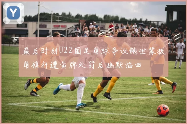 最后时刻U22国足角球争议鲍世蒙拔角旗杆遭黄牌处罚后幽默插回
