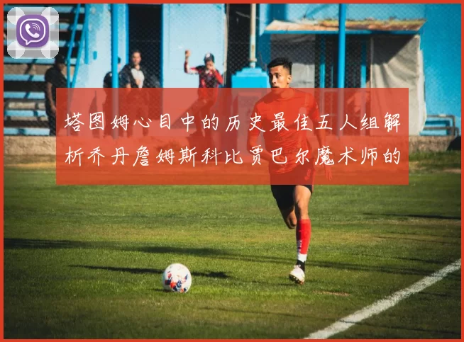 塔图姆心目中的历史最佳五人组解析乔丹詹姆斯科比贾巴尔魔术师的传奇魅力