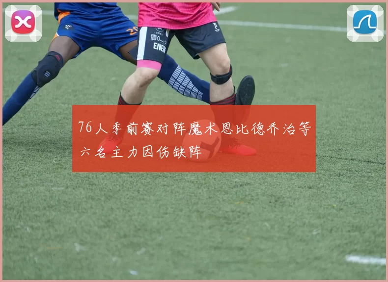 76人季前赛对阵魔术恩比德乔治等六名主力因伤缺阵