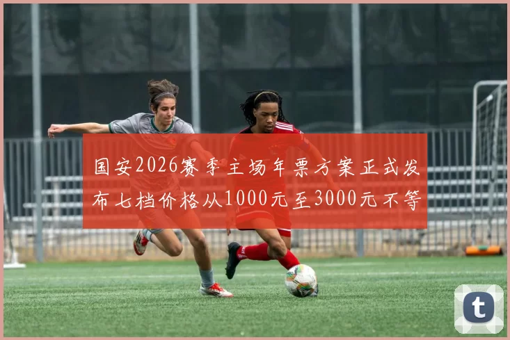 国安2026赛季主场年票方案正式发布七档价格从1000元至3000元不等