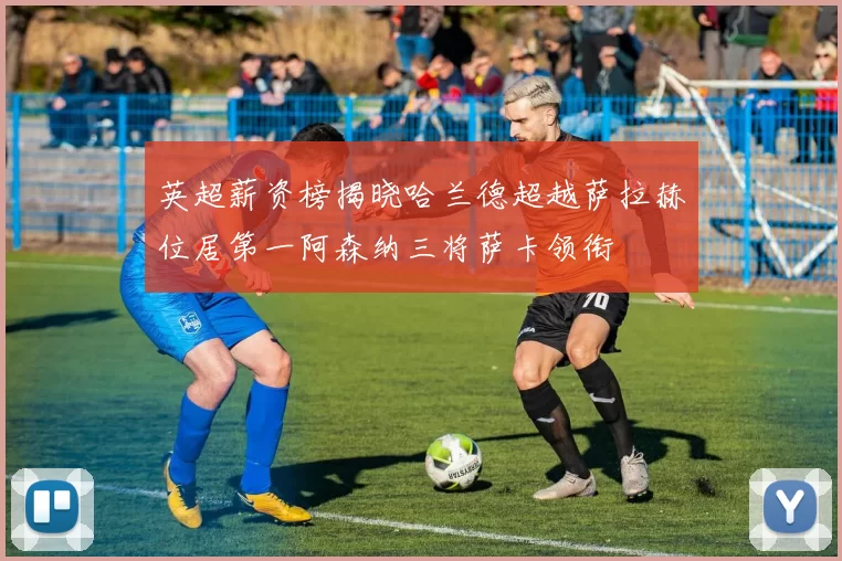 英超薪资榜揭晓哈兰德超越萨拉赫位居第一阿森纳三将萨卡领衔