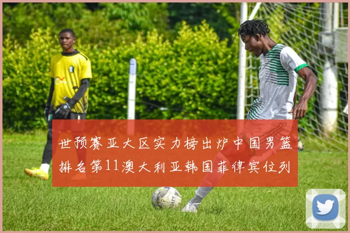 世预赛亚大区实力榜出炉中国男篮排名第11澳大利亚韩国菲律宾位列前三