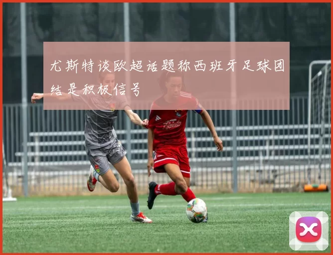 尤斯特谈欧超话题称西班牙足球团结是积极信号