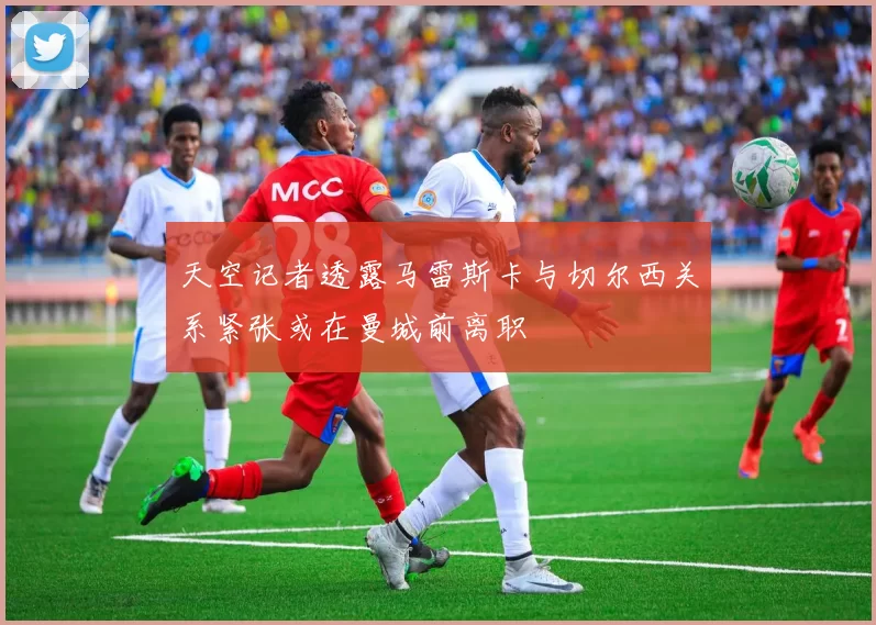 天空记者透露马雷斯卡与切尔西关系紧张或在曼城前离职