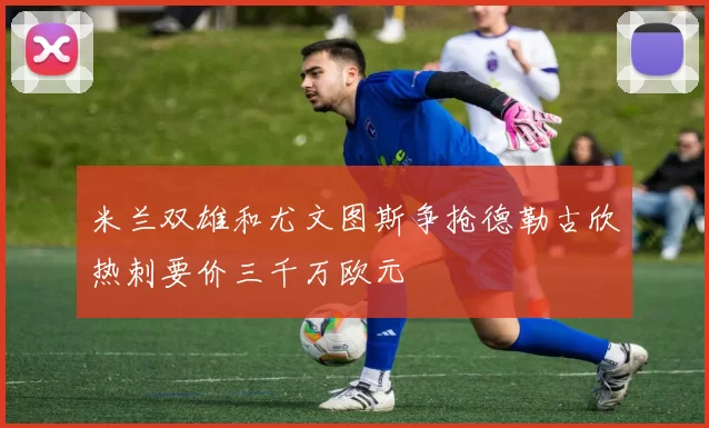 米兰双雄和尤文图斯争抢德勒古欣热刺要价三千万欧元