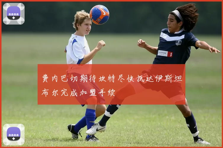 费内巴切期待坎特尽快抵达伊斯坦布尔完成加盟手续