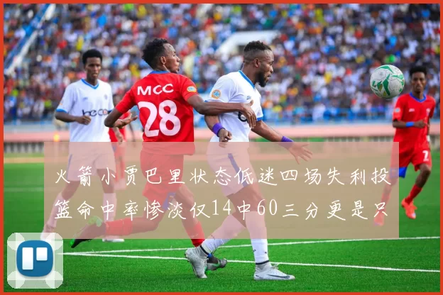 火箭小贾巴里状态低迷四场失利投篮命中率惨淡仅14中60三分更是只有2中27