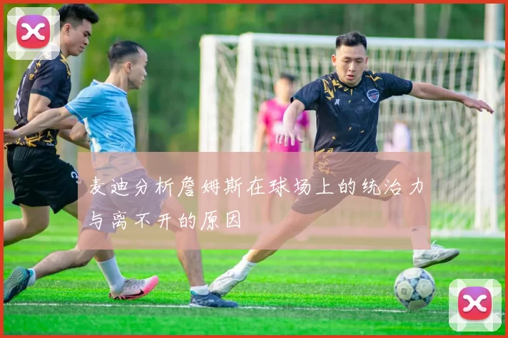 麦迪分析詹姆斯在球场上的统治力与离不开的原因