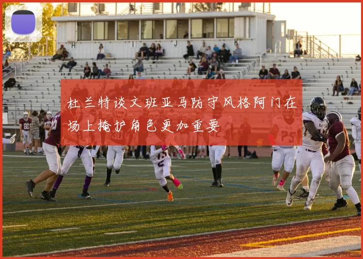 杜兰特谈文班亚马防守风格阿门在场上掩护角色更加重要