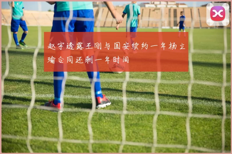 赵宇透露王刚与国安续约一年杨立瑜合同还剩一年时间
