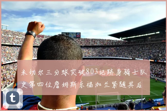 米切尔三分球突破803记跻身骑士队史第四位詹姆斯乐福加兰紧随其后