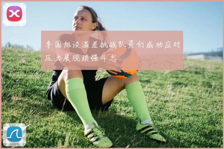 李国旭谈温差挑战队员们成功应对压力展现顽强斗志